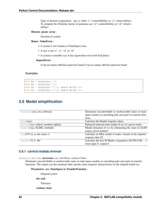 Python Control Documentation, Release dev
Type of desired computation. type is either ‘c’ (controllability) or ‘o’ (observability).
To compute the Cholesky factors of gramians use ‘cf’ (controllability) or ‘of’ (observ-
ability)
Returns gram: array :
Gramian of system
Raises ValueError :
• if system is not instance of StateSpace class
• if type is not ‘c’, ‘o’, ‘cf’ or ‘of’
• if system is unstable (sys.A has eigenvalues not in left half plane)
ImportError :
if slycot routine sb03md cannot be found if slycot routine sb03od cannot be found
Examples
>>> Wc = gram(sys,'c')
>>> Wo = gram(sys,'o')
>>> Rc = gram(sys,'cf'), where Wc=Rc'*Rc
>>> Ro = gram(sys,'of'), where Wo=Ro'*Ro
5.9 Model simplification
minreal(sys[, tol, verbose]) Eliminates uncontrollable or unobservable states in state-
space models or cancelling pole-zero pairs in transfer func-
tions.
hsvd(sys) Calculate the Hankel singular values.
balred(sys, orders[, method, alpha]) Balanced reduced order model of sys of a given order.
modred(sys, ELIM[, method]) Model reduction of sys by eliminating the states in ELIM
using a given method.
era(YY, m, n, nin, nout, r) Calculate an ERA model of order r based on the impulse-
response data YY.
markov(Y, U, M) Calculate the first M Markov parameters [D CB CAB ...]
from input U, output Y.
5.9.1 control.matlab.minreal
control.matlab.minreal(sys, tol=None, verbose=True)
Eliminates uncontrollable or unobservable states in state-space models or cancelling pole-zero pairs in transfer
functions. The output sysr has minimal order and the same response characteristics as the original model sys.
Parameters sys: StateSpace or TransferFunction :
Original system
tol: real :
Tolerance
verbose: bool :
84 Chapter 5. MATLAB compatibility module
 