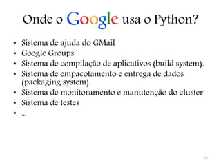 Onde o                    usa o Python?
• Sistema de ajuda do GMail
• Google Groups
• Sistema de compilação de aplicativos (build system).
• Sistema de empacotamento e entrega de dados
  (packaging system).
• Sistema de monitoramento e manutenção do cluster
• Sistema de testes
• ...




                                                     18
 