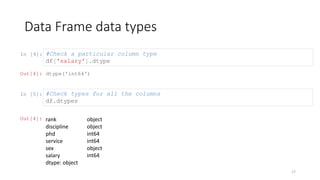 In [4]:
Data Frame data types
17
#Check a particular column type
df['salary'].dtype
Out[4]: dtype('int64')
In [5]: #Check types for all the columns
df.dtypes
Out[4]: rank
discipline
phd
service
sex
salary
dtype: object
object
object
int64
int64
object
int64
 