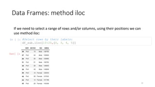 Data Frames: method iloc
32
If we need to select a range of rows and/or columns, using their positions we can
use method iloc:
In [ ]: #Select rows by their labels:
df_sub.iloc[10:20,[0, 3, 4, 5]]
Out[ ]:
 