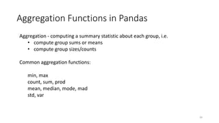 Aggregation Functions in Pandas
39
Aggregation - computing a summary statistic about each group, i.e.
• compute group sums or means
• compute group sizes/counts
Common aggregation functions:
min, max
count, sum, prod
mean, median, mode, mad
std, var
 