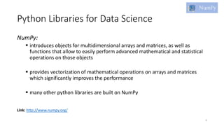Python Libraries for Data Science
NumPy:
 introduces objects for multidimensional arrays and matrices, as well as
functions that allow to easily perform advanced mathematical and statistical
operations on those objects
 provides vectorization of mathematical operations on arrays and matrices
which significantly improves the performance
 many other python libraries are built on NumPy
4
Link: http://www.numpy.org/
 