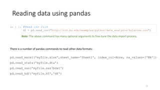 In [ ]:
Reading data using pandas
15
#Read csv file
df = pd.read_csv("http://rcs.bu.edu/examples/python/data_analysis/Salaries.csv")
There is a number of pandas commands to read other data formats:
pd.read_excel('myfile.xlsx',sheet_name='Sheet1', index_col=None, na_values=['NA'])
pd.read_stata('myfile.dta')
pd.read_sas('myfile.sas7bdat')
pd.read_hdf('myfile.h5','df')
Note: The above command has many optional arguments to fine-tune the data import process.
 