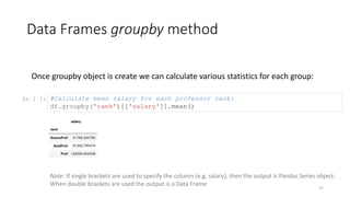 Data Frames groupby method
27
Once groupby object is create we can calculate various statistics for each group:
In [ ]: #Calculate mean salary for each professor rank:
df.groupby('rank')[['salary']].mean()
Note: If single brackets are used to specify the column (e.g. salary), then the output is Pandas Series object.
When double brackets are used the output is a Data Frame
 