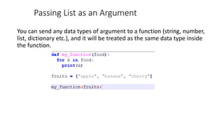 Passing List as an Argument
You can send any data types of argument to a function (string, number,
list, dictionary etc.), and it will be treated as the same data type inside
the function.
 