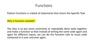 Functions
Python Functions is a block of statements that return the Specific Task
Why is function needed?
The idea is to put some commonly or repeatedly done tasks together
and make a function so that instead of writing the same code again and
again for different inputs, we can do the function calls to reuse code
contained in it over and over again.
 