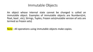 Immutable Objects
An object whose internal state cannot be changed is called an
immutable object. Examples of immutable objects are Numbers(int,
float, bool , etc), Strings, Tuples, Frozen sets(mutable version of sets are
termed as Frozen sets)
Note : All operations using immutable objects make copies.
 