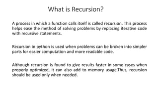 What is Recursion?
A process in which a function calls itself is called recursion. This process
helps ease the method of solving problems by replacing iterative code
with recursive statements.
Recursion in python is used when problems can be broken into simpler
parts for easier computation and more readable code.
Although recursion is found to give results faster in some cases when
properly optimized, it can also add to memory usage.Thus, recursion
should be used only when needed.
 