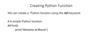 Creating Python Function
We can create a Python function using the def keyword.
# A simple Python function
def fun():
print("Welcome to Bharat")
 