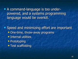 A command-language is too under-powered, and a systems programming language would be overkill. Speed and minimizing effort are important One-time, throw-away programs Internal utilities Prototyping Test scaffolding 