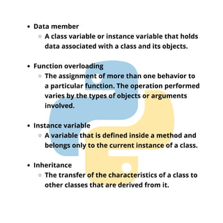 Data member
A class variable or instance variable that holds
data associated with a class and its objects.
Function overloading
The assignment of more than one behavior to
a particular function. The operation performed
varies by the types of objects or arguments
involved.
Instance variable
A variable that is defined inside a method and
belongs only to the current instance of a class.
Inheritance
The transfer of the characteristics of a class to
other classes that are derived from it.
 