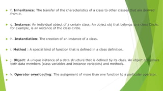  f. Inheritance: The transfer of the characteristics of a class to other classes that are derived
from it.
 g. Instance: An individual object of a certain class. An object obj that belongs to a class Circle,
for example, is an instance of the class Circle.
 h. Instantiation: The creation of an instance of a class.
 i. Method : A special kind of function that is defined in a class definition.
 j. Object: A unique instance of a data structure that is defined by its class. An object comprises
both data members (class variables and instance variables) and methods.
 k. Operator overloading: The assignment of more than one function to a particular operator.

 