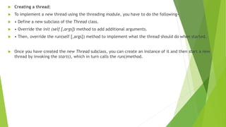  Creating a thread:
 To implement a new thread using the threading module, you have to do the following−
 • Define a new subclass of the Thread class.
 • Override the init (self [,args]) method to add additional arguments.
 • Then, override the run(self [,args]) method to implement what the thread should do when started.
 Once you have created the new Thread subclass, you can create an instance of it and then start a new
thread by invoking the start(), which in turn calls the run()method.
 