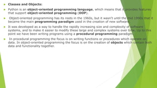  Classes and Objects:
 Python is an object-oriented programming language, which means that it provides features
that support object-oriented programming (OOP).
 Object-oriented programming has its roots in the 1960s, but it wasn’t until the mid 1990s that it
became the main programming paradigm used in the creation of new software.
 It was developed as a way to handle the rapidly increasing size and complexity of software
systems, and to make it easier to modify these large and complex systems over time. Up to this
point we have been writing programs using a procedural programming paradigm.
 In procedural programming the focus is on writing functions or procedures which operate on
data. In object-oriented programming the focus is on the creation of objects which contain both
data and functionality together.
 