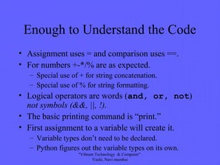 Enough to Understand the Code
• Assignment uses = and comparison uses ==.
• For numbers +-*/% are as expected.
– Special use of + for string concatenation.
– Special use of % for string formatting.
• Logical operators are words (and, or, not)
not symbols (&&, ||, !).
• The basic printing command is “print.”
• First assignment to a variable will create it.
– Variable types don’t need to be declared.
– Python figures out the variable types on its own.
"Vibrant Technology & Computer"
Vashi, Navi mumbai
 