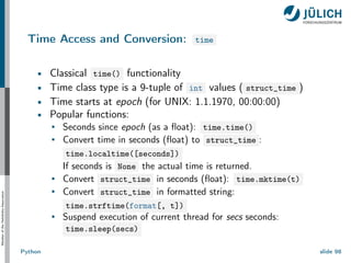 Member
of
the
Helmholtz-Association
Time Access and Conversion: time
Classical time() functionality
Time class type is a 9-tuple of int values ( struct_time )
Time starts at epoch (for UNIX: 1.1.1970, 00:00:00)
Popular functions:
Seconds since epoch (as a float): time.time()
Convert time in seconds (float) to struct_time :
time.localtime([seconds])
If seconds is None the actual time is returned.
Convert struct_time in seconds (float): time.mktime(t)
Convert struct_time in formatted string:
time.strftime(format[, t])
Suspend execution of current thread for secs seconds:
time.sleep(secs)
Python slide 98
 