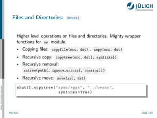 Member
of
the
Helmholtz-Association
Files and Directories: shutil
Higher level operations on files and directories. Mighty wrapper
functions for os module.
Copying files: copyfile(src, dst) , copy(src, dst)
Recursive copy: copytree(src, dst[, symlinks])
Recursive removal:
rmtree(path[, ignore_errors[, onerror]])
Recursive move: move(src, dst)
shutil.copytree("spam/eggs", "../ beans",
symlinks=True)
Python slide 102
 