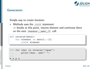 Member
of
the
Helmholtz-Association
Generators
Simple way to create iterators:
Methods uses the yield statement
⇒ breaks at this point, returns element and continues there
on the next iterator.__next__() call.
def reverse(data ):
for element in data [:: -1]:
yield element
>>> for char in reverse("spam"):
... print(char , end=" ")
...
m a p s
Python slide 129
 