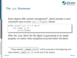 Member
of
the
Helmholtz-Association
The with Statement
Some objects offer context management2, which provides a more
convenient way to write try ... finally blocks:
with open("test.txt") as f:
for line in f:
print(line)
After the with block the file object is guaranteed to be closed
properly, no matter what exceptions occurred within the block.
2
Class method __enter__(self) will be executed at the beginning and
class method __exit__(...) at the end of the context
Python slide 64
 