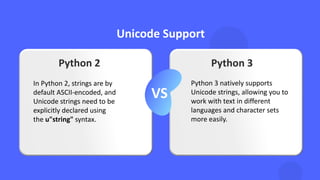 Unicode Support
VS
Python 2 Python 3
In Python 2, strings are by
default ASCII-encoded, and
Unicode strings need to be
explicitly declared using
the u"string" syntax.
Python 3 natively supports
Unicode strings, allowing you to
work with text in different
languages and character sets
more easily.
 
