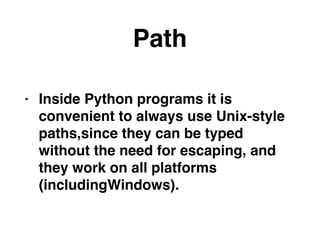 Path
• Inside Python programs it is
convenient to always use Unix-style
paths,since they can be typed
without the need for escaping, and
they work on all platforms
(includingWindows).
 