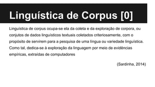 Linguística de Corpus [0]
Linguística de corpus ocupa-se ela da coleta e da exploração de corpora, ou
conjutos de dados linguísticos textuais coletados criteriosamente, com o
propósito de servirem para a pesquisa de uma língua ou variedade linguística.
Como tal, dedica-se à exploração da linguagem por meio de evidências
empíricas, extraídas de computadores
(Sardinha, 2014)
 