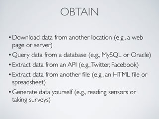 OBTAIN
•Download data from another location (e.g., a web
page or server)
•Query data from a database (e.g., MySQL or Oracle)
•Extract data from an API (e.g.,Twitter, Facebook)
•Extract data from another ﬁle (e.g., an HTML ﬁle or
spreadsheet)
•Generate data yourself (e.g., reading sensors or
taking surveys)
 
