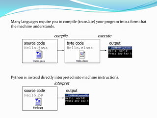 Many languages require you to compile (translate) your program into a form that
the machine understands.

                         compile                    execute
       source code               byte code                 output
       Hello.java                Hello.class




Python is instead directly interpreted into machine instructions.
                         interpret
       source code               output
       Hello.py
 