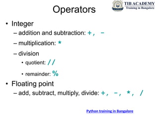 Operators
• Integer
– addition and subtraction: +, -
– multiplication: *
– division
• quotient: //
• remainder: %
• Floating point
– add, subtract, multiply, divide: +, -, *, /
Python training in Bangalore
 