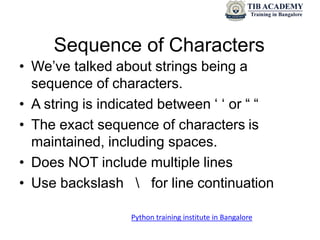 Sequence of Characters
• We’ve talked about strings being a
sequence of characters.
• A string is indicated between ‘ ‘ or “ “
• The exact sequence of characters is
maintained, including spaces.
• Does NOT include multiple lines
• Use backslash  for line continuation
Python training institute in Bangalore
 