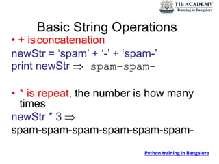 Basic String Operations
• + isconcatenation
newStr = ‘spam’ + ‘-’ + ‘spam-’
print newStr  spam-spam-
• * is repeat, the number is how many
times
newStr * 3 
spam-spam-spam-spam-spam-spam-
Python training in Bangalore
 