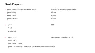 Simple Programs
1. print(“Hello! Welcome to Python World”) # Hello! Welcome to Python World
2. print(Hello) #Error
3. print(‘Hello’) # Hello
4. print(‘’‘Hello’’’) # Hello
5. X=10 #30
Y=20
print(x+y)
6. num1 = 1.5 #The sum of 1.5 and 6.3 is 7.8
num2 = 6.3
sum = num1 + num2
print('The sum of {0} and {1} is {2}'.format(num1, num2, sum))
 