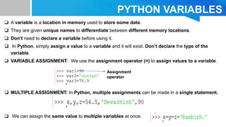 PYTHON VARIABLES
 A variable is a location in memory used to store some data.
 They are given unique names to differentiate between different memory locations.
 Don't need to declare a variable before using it.
 In Python, simply assign a value to a variable and it will exist. Don’t declare the type of the
variable.
 VARIABLE ASSIGNMENT: We use the assignment operator (=) to assign values to a variable.
 MULTIPLE ASSIGNMENT: In Python, multiple assignments can be made in a single statement.
 We can assign the same value to multiple variables at once.
Assignment
operator
 
