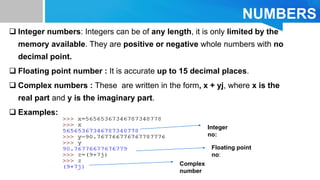 NUMBERS
 Integer numbers: Integers can be of any length, it is only limited by the
memory available. They are positive or negative whole numbers with no
decimal point.
 Floating point number : It is accurate up to 15 decimal places.
 Complex numbers : These are written in the form, x + yj, where x is the
real part and y is the imaginary part.
 Examples:
Integer
no:
Floating point
no:
Complex
number
 
