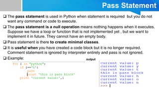 Pass Statement
 The pass statement is used in Python when statement is required but you do not
want any command or code to execute.
 The pass statement is a null operation means nothing happens when it executes.
Suppose we have a loop or function that is not implemented yet , but we want to
implement it in future. They cannot have an empty body.
 Pass statement is there to create minimal classes.
 It is useful when you have created a code block but it is no longer required.
Comment statement is ignored by interpreter entirely and pass is not ignored.
 Example: output
 
