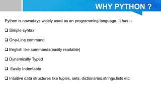 WHY PYTHON ?
Python is nowadays widely used as an programming language. It has :-
 Simple syntax
 One-Line command
 English like commands(easily readable)
 Dynamically Typed
 Easily Indentable
 Intuitive data structures like tuples, sets, dictionaries,strings,lists etc
 