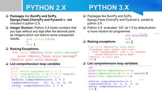  Packages like NumPy and SciPy,
Django,Flask,CherryPy and Pyramid is not
included in python 2.X.
 Integer Division: Python 2.X treats numbers that
you type without any digit after the decimal point
as integers,which can lead to some unexpected
results.
 Raising Exceptions:
 List comprehension loop variables:
 Packages like NumPy and SciPy,
Django,Flask,CherryPy and Pyramid is ported to
python 3.X .
 Python 3.X evaluates “3/2” as 1.5 by default,which
is more intuitive for programmer.
 Raising exceptions:
 List comprehension loop variables:
 