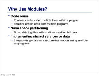 Why Use Modules?
• Code reuse
• Routines can be called multiple times within a program
• Routines can be used from multiple programs
• Namespace partitioning
• Group data together with functions used for that data
• Implementing shared services or data
• Can provide global data structure that is accessed by multiple
subprograms
Monday, October 19, 2009
 