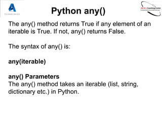 Python any()
The any() method returns True if any element of an
iterable is True. If not, any() returns False.
The syntax of any() is:
any(iterable)
any() Parameters
The any() method takes an iterable (list, string,
dictionary etc.) in Python.
 