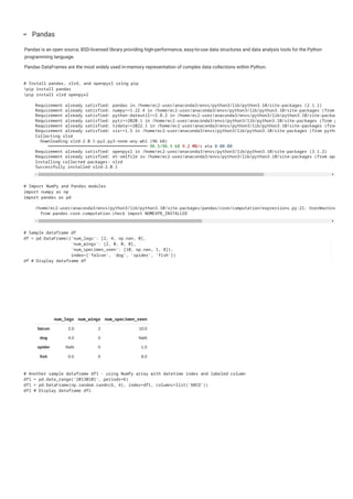 Pandas is an open source, BSD-licensed library providing high-performance, easy-to-use data structures and data analysis tools for the Python
programming language.
Pandas DataFrames are the most widely used in-memory representation of complex data collections within Python.
Pandas
keyboard_arrow_down
# Install pandas, xlrd, and openpyxl using pip
!pip install pandas
!pip install xlrd openpyxl
Requirement already satisfied: pandas in /home/ec2-user/anaconda3/envs/python3/lib/python3.10/site-packages (2.1.1)
Requirement already satisfied: numpy>=1.22.4 in /home/ec2-user/anaconda3/envs/python3/lib/python3.10/site-packages (from
Requirement already satisfied: python-dateutil>=2.8.2 in /home/ec2-user/anaconda3/envs/python3/lib/python3.10/site-packag
Requirement already satisfied: pytz>=2020.1 in /home/ec2-user/anaconda3/envs/python3/lib/python3.10/site-packages (from p
Requirement already satisfied: tzdata>=2022.1 in /home/ec2-user/anaconda3/envs/python3/lib/python3.10/site-packages (from
Requirement already satisfied: six>=1.5 in /home/ec2-user/anaconda3/envs/python3/lib/python3.10/site-packages (from pytho
Collecting xlrd
Downloading xlrd-2.0.1-py2.py3-none-any.whl (96 kB)
━━━━━━━━━━━━━━━━━━━━━━━━━━━━━━━━━━━━━━━━ 96.5/96.5 kB 9.2 MB/s eta 0:00:00
Requirement already satisfied: openpyxl in /home/ec2-user/anaconda3/envs/python3/lib/python3.10/site-packages (3.1.2)
Requirement already satisfied: et-xmlfile in /home/ec2-user/anaconda3/envs/python3/lib/python3.10/site-packages (from ope
Installing collected packages: xlrd
Successfully installed xlrd-2.0.1
# Import NumPy and Pandas modules
import numpy as np
import pandas as pd
/home/ec2-user/anaconda3/envs/python3/lib/python3.10/site-packages/pandas/core/computation/expressions.py:21: UserWarning
from pandas.core.computation.check import NUMEXPR_INSTALLED
num_legs num_wings num_specimen_seen
falcon 2.0 2 10.0
dog 4.0 0 NaN
spider NaN 0 1.0
fish 0.0 0 8.0
# Sample dataframe df
df = pd.DataFrame({'num_legs': [2, 4, np.nan, 0],
'num_wings': [2, 0, 0, 0],
'num_specimen_seen': [10, np.nan, 1, 8]},
index=['falcon', 'dog', 'spider', 'fish'])
df # Display dataframe df
# Another sample dataframe df1 - using NumPy array with datetime index and labeled column
df1 = pd.date_range('20130101', periods=6)
df1 = pd.DataFrame(np.random.randn(6, 4), index=df1, columns=list('ABCD'))
df1 # Display dataframe df1
 