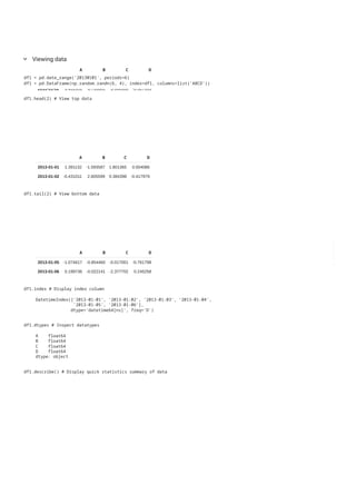 A B C D
2013-01-01 -0.898850 -0.680102 0.193667 1.074850
2013-01-02 1.431951 0.793661 0.946500 -0.507993
2013-01-03 1.660753 1.023082 -0.578049 -1.202825
2013-01-04 1.876802 0.426981 0.371810 -0.219708
2013-01-05 0.178279 -0.040635 -0.346963 1.173570
2013-01-06 -1.077499 0.410345 0.880085 -1.340728
Viewing data
keyboard_arrow_down
df1 = pd.date_range('20130101', periods=6)
df1 = pd.DataFrame(np.random.randn(6, 4), index=df1, columns=list('ABCD'))
A B C D
2013-01-01 1.391132 -1.593587 1.801365 0.004086
2013-01-02 -0.431011 2.605599 0.384398 -0.417979
df1.head(2) # View top data
A B C D
2013-01-05 -1.074617 -0.854460 -0.017001 -0.761798
2013-01-06 0.199736 -0.022141 -2.377702 0.245258
df1.tail(2) # View bottom data
df1.index # Display index column
DatetimeIndex(['2013-01-01', '2013-01-02', '2013-01-03', '2013-01-04',
'2013-01-05', '2013-01-06'],
dtype='datetime64[ns]', freq='D')
df1.dtypes # Inspect datatypes
A float64
B float64
C float64
D float64
dtype: object
df1.describe() # Display quick statistics summary of data
 