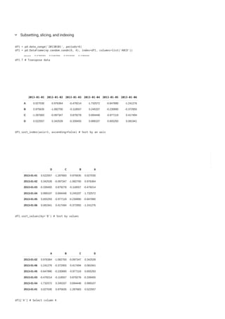 A B C D
count 6.000000 6.000000 6.000000 6.000000
mean 0.575569 -0.045096 0.031565 -0.135568
std 1.207154 1.552915 1.357931 0.463769
min -1.074617 -1.593587 -2.377702 -0.761798
25% -0.273325 -1.102284 -0.022663 -0.405454
50% 0.752909 -0.438300 0.183699 -0.181896
75% 1.369869 0.578642 0.413259 0.184965
max 2.062092 2.605599 1.801365 0.484907
Subsetting, slicing, and indexing
keyboard_arrow_down
df1 = pd.date_range('20130101', periods=6)
df1 = pd.DataFrame(np.random.randn(6, 4), index=df1, columns=list('ABCD'))
2013-01-01 2013-01-02 2013-01-03 2013-01-04 2013-01-05 2013-01-06
A 0.027030 0.976364 -0.479214 -1.732572 -0.847890 -1.241276
B 0.975635 -1.082700 -0.118557 0.245337 -0.230890 -0.372955
C -1.287683 -0.097347 0.879278 0.694448 -0.977119 0.417494
D 0.522557 0.342539 -0.339455 0.999107 0.655293 0.081941
df1.T # Transpose data
D C B A
2013-01-01 0.522557 -1.287683 0.975635 0.027030
2013-01-02 0.342539 -0.097347 -1.082700 0.976364
2013-01-03 -0.339455 0.879278 -0.118557 -0.479214
2013-01-04 0.999107 0.694448 0.245337 -1.732572
2013-01-05 0.655293 -0.977119 -0.230890 -0.847890
2013-01-06 0.081941 0.417494 -0.372955 -1.241276
df1.sort_index(axis=1, ascending=False) # Sort by an axis
A B C D
2013-01-02 0.976364 -1.082700 -0.097347 0.342539
2013-01-06 -1.241276 -0.372955 0.417494 0.081941
2013-01-05 -0.847890 -0.230890 -0.977119 0.655293
2013-01-03 -0.479214 -0.118557 0.879278 -0.339455
2013-01-04 -1.732572 0.245337 0.694448 0.999107
2013-01-01 0.027030 0.975635 -1.287683 0.522557
df1.sort_values(by='B') # Sort by values
df1['A'] # Select column A
 
