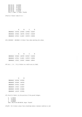2013-01-01 0.027030
2013-01-02 0.976364
2013-01-03 -0.479214
2013-01-04 -1.732572
2013-01-05 -0.847890
2013-01-06 -1.241276
Freq: D, Name: A, dtype: float64
A B C D
2013-01-01 0.027030 0.975635 -1.287683 0.522557
2013-01-02 0.976364 -1.082700 -0.097347 0.342539
2013-01-03 -0.479214 -0.118557 0.879278 -0.339455
df1[0:3] # Select index 0 to 2
A B C D
2013-01-02 0.976364 -1.082700 -0.097347 0.342539
2013-01-03 -0.479214 -0.118557 0.879278 -0.339455
2013-01-04 -1.732572 0.245337 0.694448 0.999107
df1['20130102':'20130104'] # Select from index matching the values
A B
2013-01-01 0.027030 0.975635
2013-01-02 0.976364 -1.082700
2013-01-03 -0.479214 -0.118557
2013-01-04 -1.732572 0.245337
2013-01-05 -0.847890 -0.230890
2013-01-06 -1.241276 -0.372955
df1.loc[:, ['A', 'B']] # Select on a multi-axis by label
df1.iloc[3] # Select via the position of the passed integers
A -1.732572
B 0.245337
C 0.694448
D 0.999107
Name: 2013-01-04 00:00:00, dtype: float64
df1[df1 > 0] # Select values from a DataFrame where a boolean condition is met
 