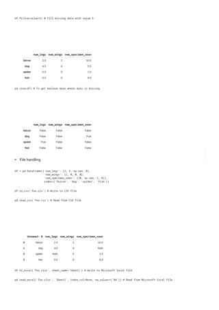 num_wings
falcon 2
dog 0
spider 0
fish 0
num_legs num_wings num_specimen_seen
falcon 2.0 2 10.0
dog 4.0 0 5.0
spider 5.0 0 1.0
fish 0.0 0 8.0
df.fillna(value=5) # Fill missing data with value 5
num_legs num_wings num_specimen_seen
falcon False False False
dog False False True
spider True False False
fish False False False
pd.isna(df) # To get boolean mask where data is missing
File handling
keyboard_arrow_down
df = pd.DataFrame({'num_legs': [2, 4, np.nan, 0],
'num_wings': [2, 0, 0, 0],
'num_specimen_seen': [10, np.nan, 1, 8]},
index=['falcon', 'dog', 'spider', 'fish'])
df.to_csv('foo.csv') # Write to CSV file
Unnamed: 0 num_legs num_wings num_specimen_seen
0 falcon 2.0 2 10.0
1 dog 4.0 0 NaN
2 spider NaN 0 1.0
3 fish 0.0 0 8.0
pd.read_csv('foo.csv') # Read from CSV file
df.to_excel('foo.xlsx', sheet_name='Sheet1') # Write to Microsoft Excel file
pd.read_excel('foo.xlsx', 'Sheet1', index_col=None, na_values=['NA']) # Read from Microsoft Excel file
 