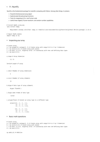 NumPy is the fundamental package for scientific computing with Python. Among other things, it contains:
Powerful N-dimensional array object
Sophisticated (broadcasting) functions
Tools for integrating C/C++ and Fortran code
Useful linear algebra, Fourier transform, and random number capabilities
11. NumPy
keyboard_arrow_down
# Install NumPy using pip
!pip install numpy
Requirement already satisfied: numpy in /home/ec2-user/anaconda3/envs/python3/lib/python3.10/site-packages (1.22.4)
# Import NumPy module
import numpy as np
Inspecting your array
keyboard_arrow_down
# Create array
a = np.arange(15).reshape(3, 5) # Create array with range 0-14 in 3 by 5 dimension
b = np.zeros((3,5)) # Create array with zeroes
c = np.ones( (2,3,4), dtype=np.int16 ) # Createarray with ones and defining data types
d = np.ones((3,5))
a.shape # Array dimension
(3, 5)
len(b)# Length of array
3
c.ndim # Number of array dimensions
3
a.size # Number of array elements
15
b.dtype # Data type of array elements
dtype('float64')
c.dtype.name # Name of data type
'int16'
c.astype(float) # Convert an array type to a different type
array([[[1., 1., 1., 1.],
[1., 1., 1., 1.],
[1., 1., 1., 1.]],
[[1., 1., 1., 1.],
[1., 1., 1., 1.],
[1., 1., 1., 1.]]])
Basic math operations
keyboard_arrow_down
# Create array
a = np.arange(15).reshape(3, 5) # Create array with range 0-14 in 3 by 5 dimension
b = np.zeros((3,5)) # Create array with zeroes
c = np.ones( (2,3,4), dtype=np.int16 ) # Createarray with ones and defining data types
d = np.ones((3,5))
np.add(a,b) # Addition
 