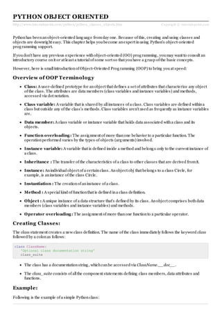 http://www.tutorialspoint.com/python/python_classes_objects.htm Copyright © tutorialspoint.com
PYTHON OBJECT ORIENTED
Pythonhas beenanobject-oriented language fromday one. Because of this, creating and using classes and
objects are downright easy. This chapter helps youbecome anexpert inusing Python's object-oriented
programming support.
If youdon't have any previous experience withobject-oriented (OO) programming, youmay want to consult an
introductory course onit or at least a tutorialof some sort so that youhave a grasp of the basic concepts.
However, here is smallintroductionof Object-Oriented Programming (OOP) to bring youat speed:
Overview of OOP Terminology
Class: A user-defined prototype for anobject that defines a set of attributes that characterize any object
of the class. The attributes are data members (class variables and instance variables) and methods,
accessed via dot notation.
Class variable: A variable that is shared by allinstances of a class. Class variables are defined withina
class but outside any of the class's methods. Class variables aren't used as frequently as instance variables
are.
Data member: A class variable or instance variable that holds data associated witha class and its
objects.
Function overloading: The assignment of more thanone behavior to a particular function. The
operationperformed varies by the types of objects (arguments) involved.
Instance variable: A variable that is defined inside a method and belongs only to the current instance of
a class.
Inheritance : The transfer of the characteristics of a class to other classes that are derived fromit.
Instance: Anindividualobject of a certainclass. Anobject obj that belongs to a class Circle, for
example, is aninstance of the class Circle.
Instantiation : The creationof aninstance of a class.
Method : A specialkind of functionthat is defined ina class definition.
Object : A unique instance of a data structure that's defined by its class. Anobject comprises bothdata
members (class variables and instance variables) and methods.
Operator overloading: The assignment of more thanone functionto a particular operator.
Creating Classes:
The class statement creates a new class definition. The name of the class immediately follows the keyword class
followed by a colonas follows:
class ClassName:
'Optional class documentation string'
class_suite
The class has a documentationstring, whichcanbe accessed via ClassName.__doc__.
The class_suite consists of allthe component statements defining class members, data attributes and
functions.
Example:
Following is the example of a simple Pythonclass:
 