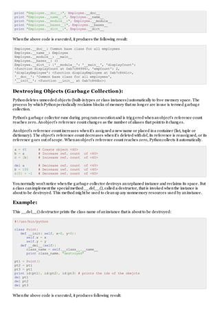 print "Employee.__doc__:", Employee.__doc__
print "Employee.__name__:", Employee.__name__
print "Employee.__module__:", Employee.__module__
print "Employee.__bases__:", Employee.__bases__
print "Employee.__dict__:", Employee.__dict__
Whenthe above code is executed, it produces the following result:
Employee.__doc__: Common base class for all employees
Employee.__name__: Employee
Employee.__module__: __main__
Employee.__bases__: ()
Employee.__dict__: {'__module__': '__main__', 'displayCount':
<function displayCount at 0xb7c84994>, 'empCount': 2,
'displayEmployee': <function displayEmployee at 0xb7c8441c>,
'__doc__': 'Common base class for all employees',
'__init__': <function __init__ at 0xb7c846bc>}
Destroying Objects (Garbage Collection):
Pythondeletes unneeded objects (built-intypes or class instances) automatically to free memory space. The
process by whichPythonperiodically reclaims blocks of memory that no longer are inuse is termed garbage
collection.
Python's garbage collector runs during programexecutionand is triggered whenanobject's reference count
reaches zero. Anobject's reference count changes as the number of aliases that point to it changes.
Anobject's reference count increases whenit's assigned a new name or placed ina container (list, tuple or
dictionary). The object's reference count decreases whenit's deleted withdel, its reference is reassigned, or its
reference goes out of scope. Whenanobject's reference count reaches zero, Pythoncollects it automatically.
a = 40 # Create object <40>
b = a # Increase ref. count of <40>
c = [b] # Increase ref. count of <40>
del a # Decrease ref. count of <40>
b = 100 # Decrease ref. count of <40>
c[0] = -1 # Decrease ref. count of <40>
Younormally won't notice whenthe garbage collector destroys anorphaned instance and reclaims its space. But
a class canimplement the specialmethod __del__(), called a destructor, that is invoked whenthe instance is
about to be destroyed. This method might be used to cleanup any nonmemory resources used by aninstance.
Example:
This __del__() destructor prints the class name of aninstance that is about to be destroyed:
#!/usr/bin/python
class Point:
def __init( self, x=0, y=0):
self.x = x
self.y = y
def __del__(self):
class_name = self.__class__.__name__
print class_name, "destroyed"
pt1 = Point()
pt2 = pt1
pt3 = pt1
print id(pt1), id(pt2), id(pt3) # prints the ids of the obejcts
del pt1
del pt2
del pt3
Whenthe above code is executed, it produces following result:
 