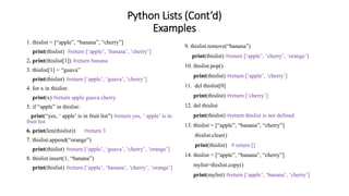 Python Lists (Cont’d)
Examples
1. thislist = [“apple”, “banana”, “cherry”]
print(thislist) #return [‘apple’, ‘banana’, ‘cherry’]
2. print(thislist[1]) #return banana
3. thislist[1] = “guava”
print(thislist) #return [‘apple’, ‘guava’, ‘cherry’]
4. for x in thislist:
print(x) #return apple guava cherry
5. if “apple” in thislist:
print(“yes, ‘ apple’ is in fruit list”) #return yes, ‘ apple’ is in
fruit list
6. print(len(thislist)) #return 3
7. thislist.append(“orange”)
print(thislist) #return [‘apple’, ‘guava’, ‘cherry’, ‘orange’]
8. thislist.insert(1, “banana”)
print(thislist) #return [‘apple’, ‘banana’, ‘cherry’, ‘orange’]
9. thislist.remove(“banana”)
print(thislist) #return [‘apple’, ‘cherry’, ‘orange’]
10. thislist.pop()
print(thislist) #return [‘apple’, ‘cherry’]
11. del thislist[0]
print(thislist) #return [‘cherry’]
12. del thislist
print(thislist) #return thislist is not defined
13. thislist = [“apple”, “banana”, “cherry”]
thislist.clear()
print(thislist) # return []
14. thislist = [“apple”, “banana”, “cherry”]
mylist=thislist.copy()
print(mylist) #return [‘apple’, ‘banana’, ‘cherry’]
 