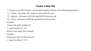 Create a New File
• To create a new file in Python, use the open() method, with one of the following parameters:
"x" - Create - will create a file, returns an error if the file exist
"a" - Append - will create a file if the specified file does not exist
"w" - Write - will create a file if the specified file does not exist
Example
Create a file called "myfile.txt":
f = open("myfile.txt", "x")
Result: a new empty file is created!
Example
Create a new file if it does not exist:
f = open("myfile.txt", "w")
 