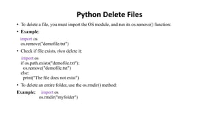 Python Delete Files
• To delete a file, you must import the OS module, and run its os.remove() function:
• Example:
import os
os.remove("demofile.txt")
• Check if file exists, then delete it:
import os
if os.path.exists("demofile.txt"):
os.remove("demofile.txt")
else:
print("The file does not exist")
• To delete an entire folder, use the os.rmdir() method:
Example: import os
os.rmdir("myfolder")
 